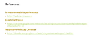 References:
16
To measure website performance
• https://web.dev/measure
Google lighthouse
• https://chrome.google.com/webstore/detail/lighthouse/blipmdconlkpinefehnmjam
mfjpmpbjk?hl=en
Progressive Web App Checklist
• https://developers.google.com/web/progressive-web-apps/checklist
 