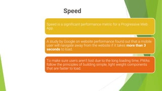 Speed
7
Speed is a significant performance metric for a Progressive Web
App.
A study by Google on website performance found out that a mobile
user will navigate away from the website if it takes more than 3
seconds to load.
To make sure users aren’t lost due to the long loading time, PWAs
follow the principles of building simple, light weight components
that are faster to load.
 