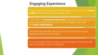 Engaging Experience
8
Progressive Web Apps are installable and live on the user's home
screen, without the need for an app store.
They offer an immersive full screen experience with help from a
web app manifest file and can even re-engage users with
web push notifications.
The Web App Manifest allows you to control how your app
appears and how it's launched.
You can specify home screen icons, the page to load when the
app is launched, screen orientation.
 