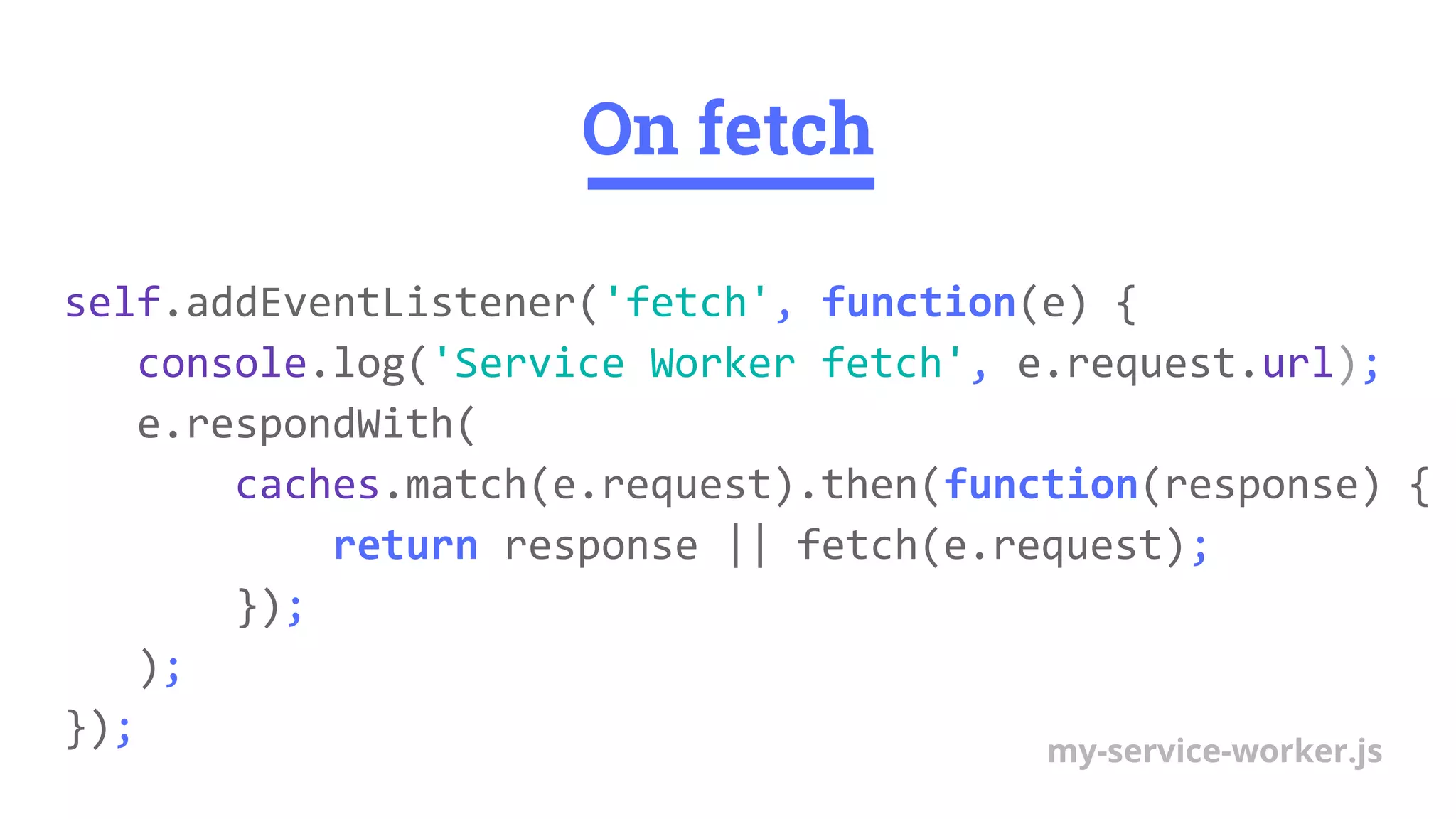 On fetch
self.addEventListener('fetch', function(e) {
console.log('Service Worker fetch', e.request.url);
e.respondWith(
caches.match(e.request).then(function(response) {
return response || fetch(e.request);
});
);
}); my-service-worker.js
 