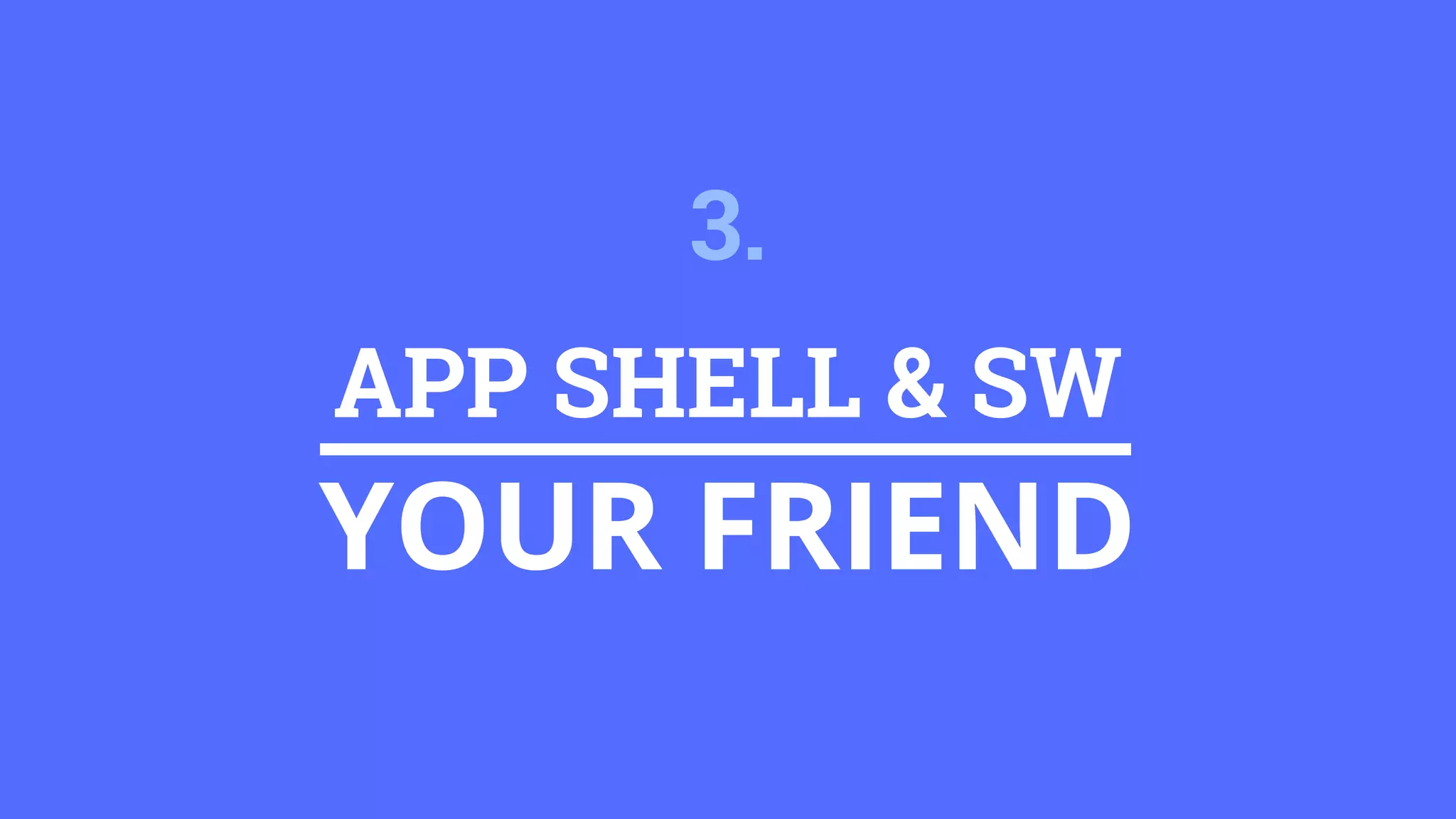 APP SHELL & SW
YOUR FRIEND
3.
 