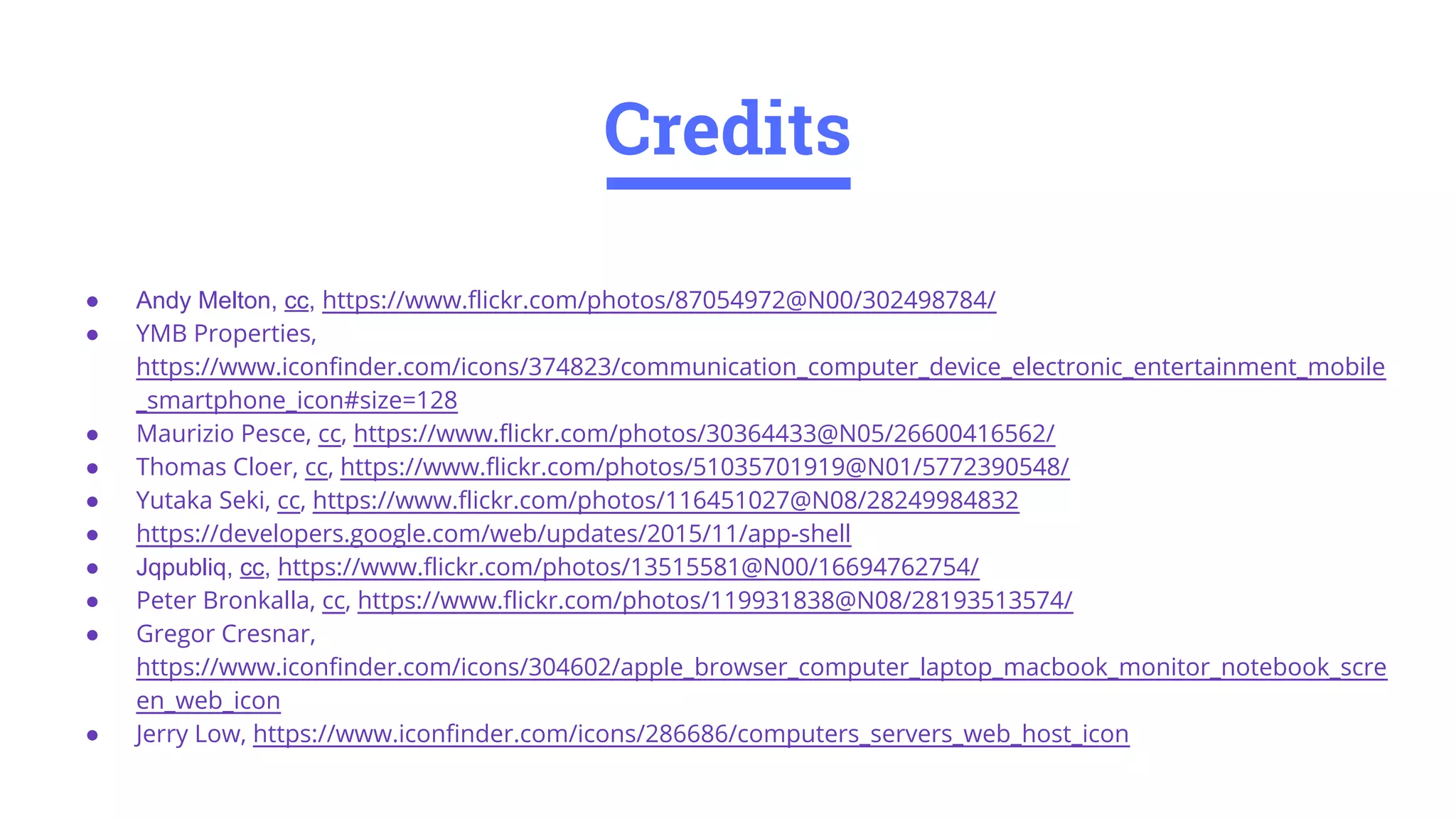 ● Andy Melton, cc, https://www.flickr.com/photos/87054972@N00/302498784/
● YMB Properties,
https://www.iconfinder.com/icons/374823/communication_computer_device_electronic_entertainment_mobile
_smartphone_icon#size=128
● Maurizio Pesce, cc, https://www.flickr.com/photos/30364433@N05/26600416562/
● Thomas Cloer, cc, https://www.flickr.com/photos/51035701919@N01/5772390548/
● Yutaka Seki, cc, https://www.flickr.com/photos/116451027@N08/28249984832
● https://developers.google.com/web/updates/2015/11/app-shell
● Jqpubliq, cc, https://www.flickr.com/photos/13515581@N00/16694762754/
● Peter Bronkalla, cc, https://www.flickr.com/photos/119931838@N08/28193513574/
● Gregor Cresnar,
https://www.iconfinder.com/icons/304602/apple_browser_computer_laptop_macbook_monitor_notebook_scre
en_web_icon
● Jerry Low, https://www.iconfinder.com/icons/286686/computers_servers_web_host_icon
Credits
 