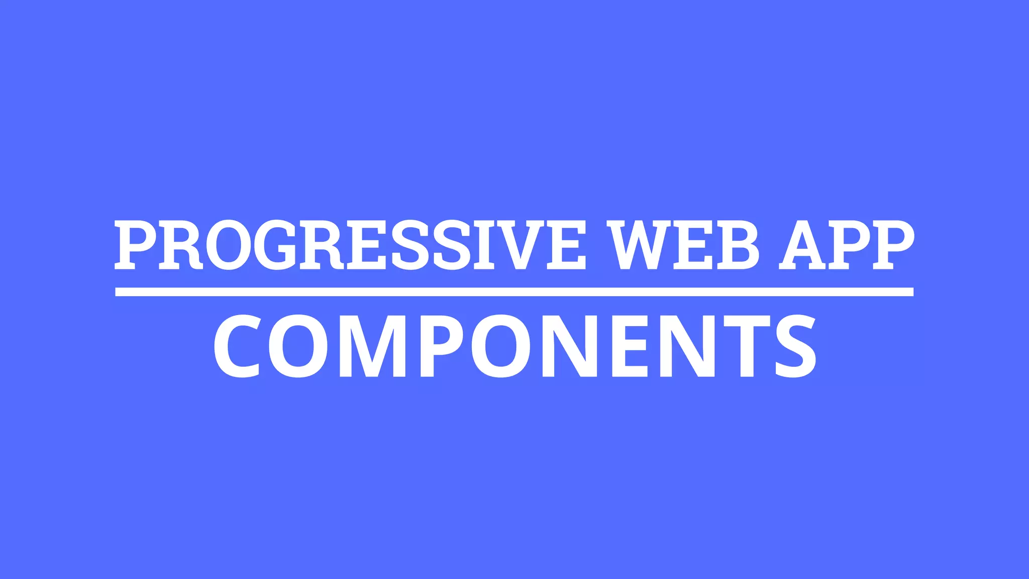 PROGRESSIVE WEB APP
COMPONENTS
 