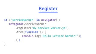 if ('serviceWorker' in navigator) {
navigator.serviceWorker
.register('my-service-worker.js')
.then(function () {
console.log('Hello Service Worker!');
});
}
Register
 