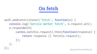 On fetch
self.addEventListener('fetch', function(e) {
console.log('Service Worker fetch', e.request.url);
e.respondWith(
caches.match(e.request).then(function(response) {
return response || fetch(e.request);
});
);
}); my-service-worker.js
 