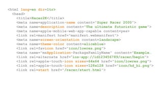 <html lang=en dir=ltr>
<head>
<title>Racer2K</title>
<meta name=application-name content="Super Racer 2000”>
<meta name=description content="The ultimate futuristic game”>
<meta name=apple-mobile-web-app-capable content=yes>
<link rel=manifest href="manifest.webmanifest">
<meta name=screen-orientation content=landscape>
<meta name=theme-color content=aliceblue>
<link rel=favicon href="icon/lowres.png">
<meta name="msApplication-PackageFamilyName" content="Example…
<link rel=alternate href="ios-app://id123456789/racer/begin">
<link rel=apple-touch-icon sizes=64x64 href="icon/lowres.png">
<link rel=apple-touch-icon sizes=128x128 href="icon/hd_hi.png">
<link rel=start href="/racer/start.html">
 