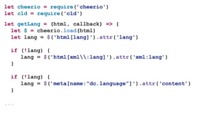 let cheerio = require(’cheerio')
let cld = require('cld')
let getLang = (html, callback) => {
let $ = cheerio.load(html)
let lang = $('html[lang]').attr(‘lang')
if (!lang) {
lang = $('html[xml:lang]').attr(‘xml:lang’)
}
if (!lang) {
lang = $(’meta[name:”dc.language”]').attr(‘content’)
}
...
 