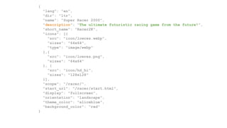 {
"lang": "en",
"dir": "ltr",
"name": "Super Racer 2000",
"description": "The ultimate futuristic racing game from the future!",
"short_name": "Racer2K",
"icons": [{
"src": "icon/lowres.webp",
"sizes": "64x64",
"type": "image/webp"
},{
"src": "icon/lowres.png",
"sizes": "64x64"
}, {
"src": "icon/hd_hi",
"sizes": "128x128"
}],
"scope": "/racer/",
"start_url": "/racer/start.html",
"display": "fullscreen",
"orientation": "landscape",
"theme_color": "aliceblue",
"background_color": "red"
}
 