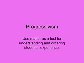 Progressivism Use matter as a tool for understanding and ordering students’ experience. 