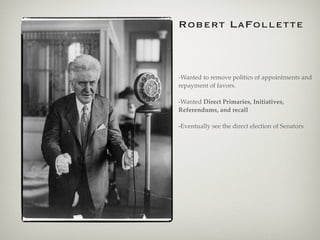 Robert LaFollette
-Wanted to remove politics of appointments and
repayment of favors.
-Wanted Direct Primaries, Initiatives,
Referendums, and recall
-Eventually see the direct election of Senators