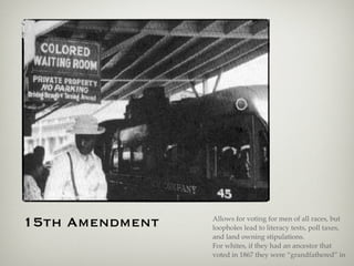 15th Amendment Allows for voting for men of all races, but
loopholes lead to literacy tests, poll taxes,
and land owning stipulations.
For whites, if they had an ancestor that
voted in 1867 they were “grandfathered” in