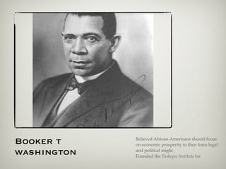 Booker t Believed African-Americans should focus
on economic prosperity to then force legal
washington and political might
Founded the Tuskegee Institute for