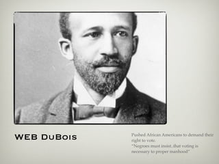WEB DuBois Pushed African Americans to demand their
right to vote.
“Negroes must insist..that voting is
necessary to proper manhood”