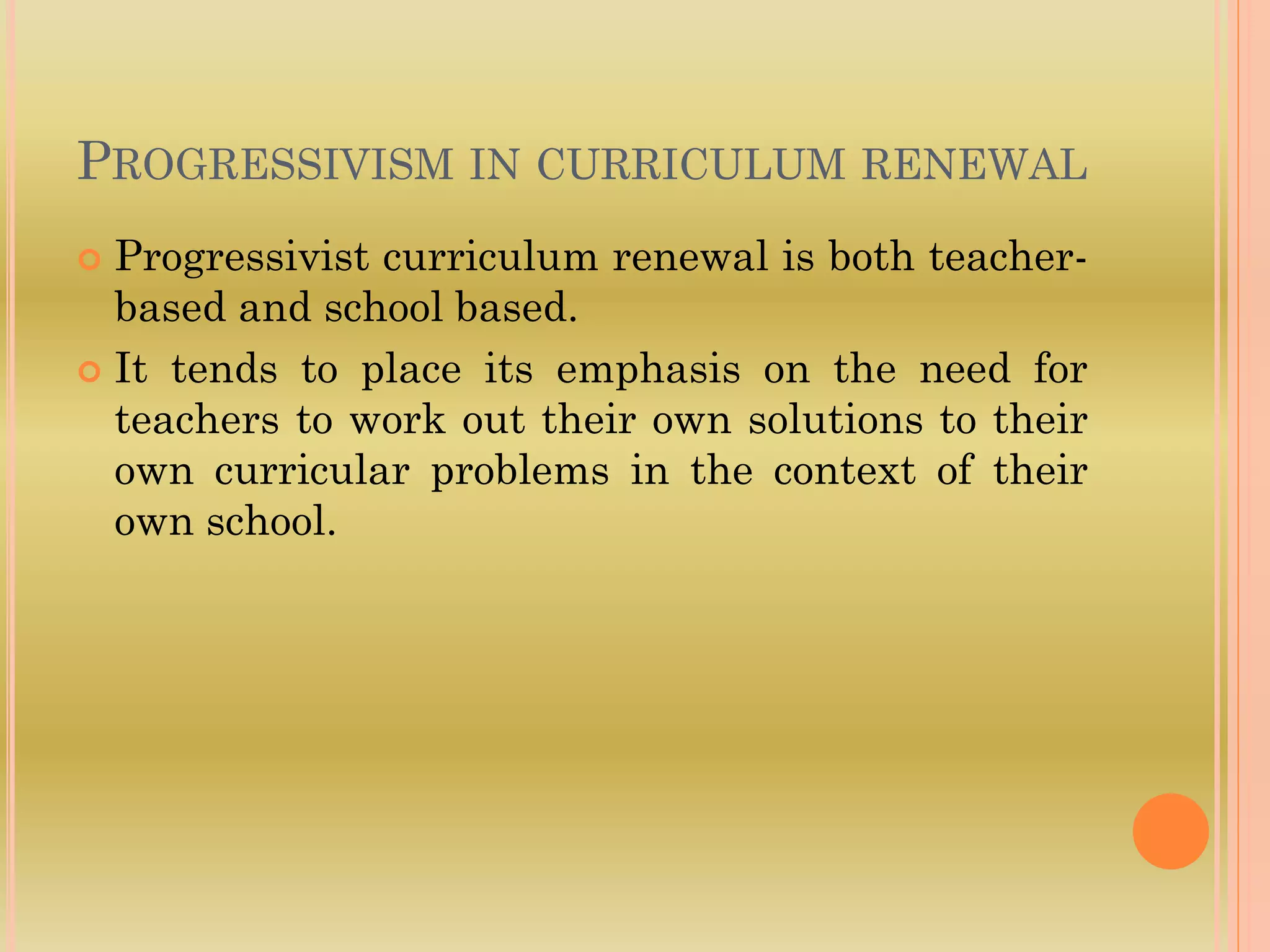 PROGRESSIVISM IN CURRICULUM RENEWAL
 Progressivist curriculum renewal is both teacher-
based and school based.
 It tends to place its emphasis on the need for
teachers to work out their own solutions to their
own curricular problems in the context of their
own school.
 