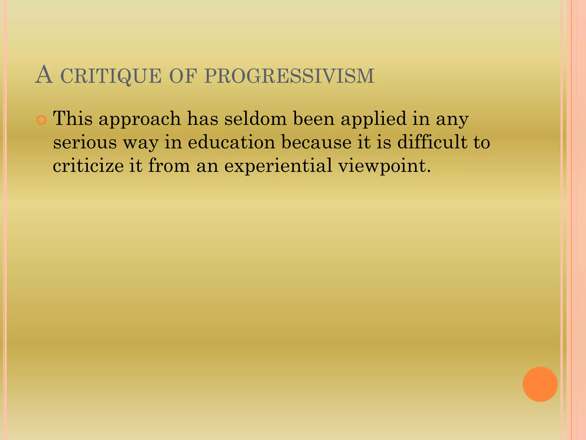 A CRITIQUE OF PROGRESSIVISM
 This approach has seldom been applied in any
serious way in education because it is difficult to
criticize it from an experiential viewpoint.
 