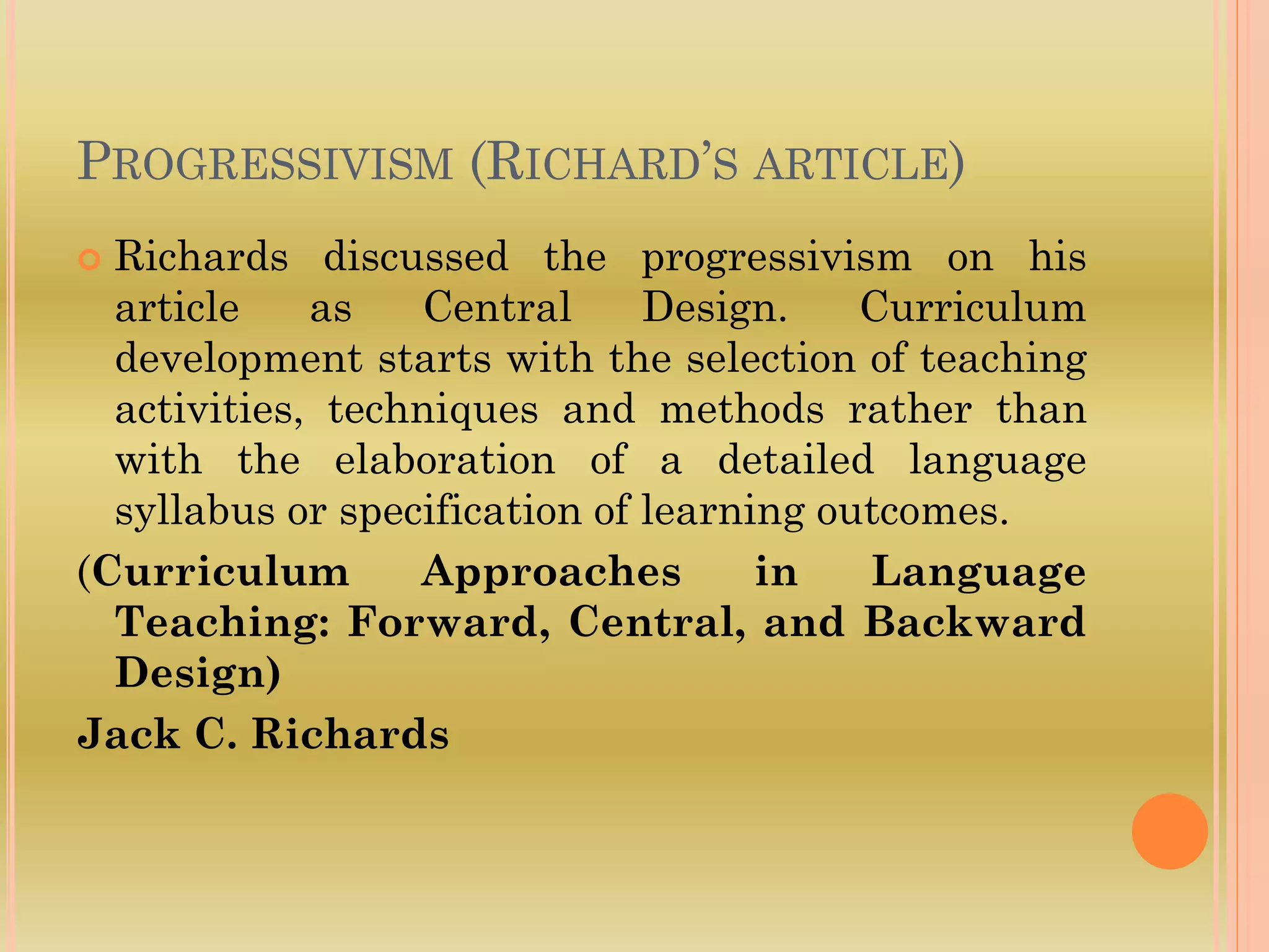 PROGRESSIVISM (RICHARD’S ARTICLE)
 Richards discussed the progressivism on his
article as Central Design. Curriculum
development starts with the selection of teaching
activities, techniques and methods rather than
with the elaboration of a detailed language
syllabus or specification of learning outcomes.
(Curriculum Approaches in Language
Teaching: Forward, Central, and Backward
Design)
Jack C. Richards
 