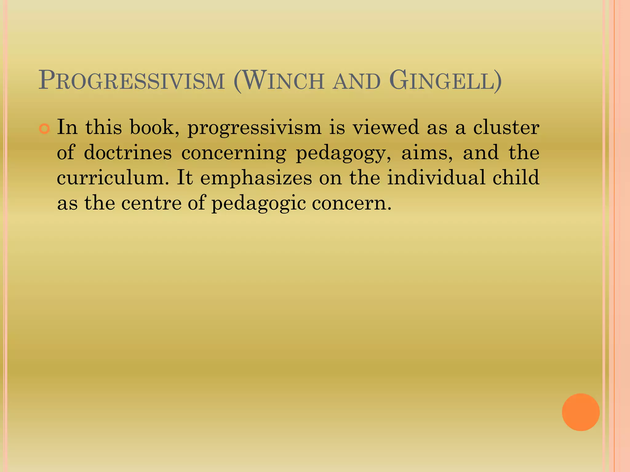 PROGRESSIVISM (WINCH AND GINGELL)
 In this book, progressivism is viewed as a cluster
of doctrines concerning pedagogy, aims, and the
curriculum. It emphasizes on the individual child
as the centre of pedagogic concern.
 