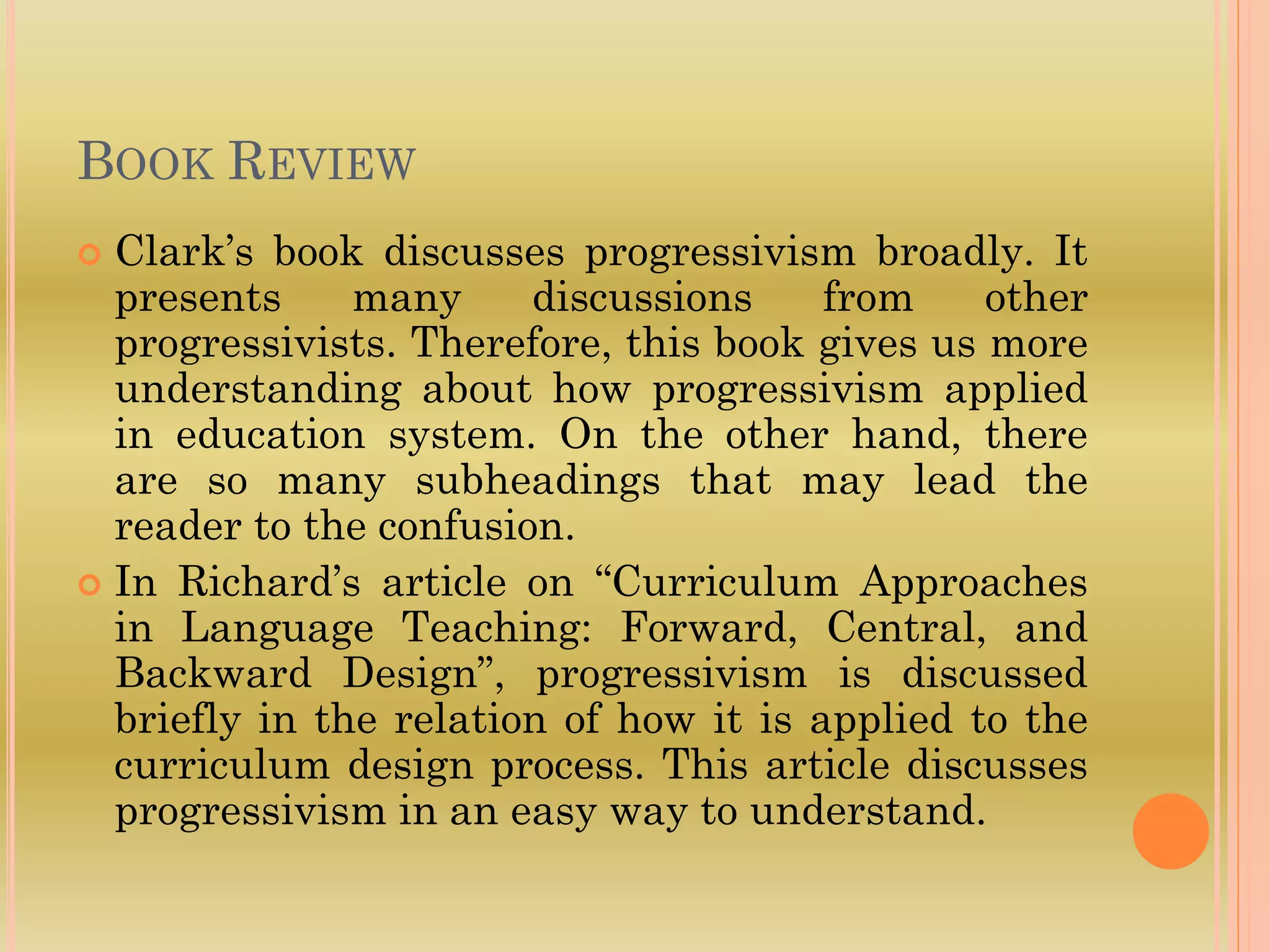 BOOK REVIEW
 Clark’s book discusses progressivism broadly. It
presents many discussions from other
progressivists. Therefore, this book gives us more
understanding about how progressivism applied
in education system. On the other hand, there
are so many subheadings that may lead the
reader to the confusion.
 In Richard’s article on “Curriculum Approaches
in Language Teaching: Forward, Central, and
Backward Design”, progressivism is discussed
briefly in the relation of how it is applied to the
curriculum design process. This article discusses
progressivism in an easy way to understand.
 