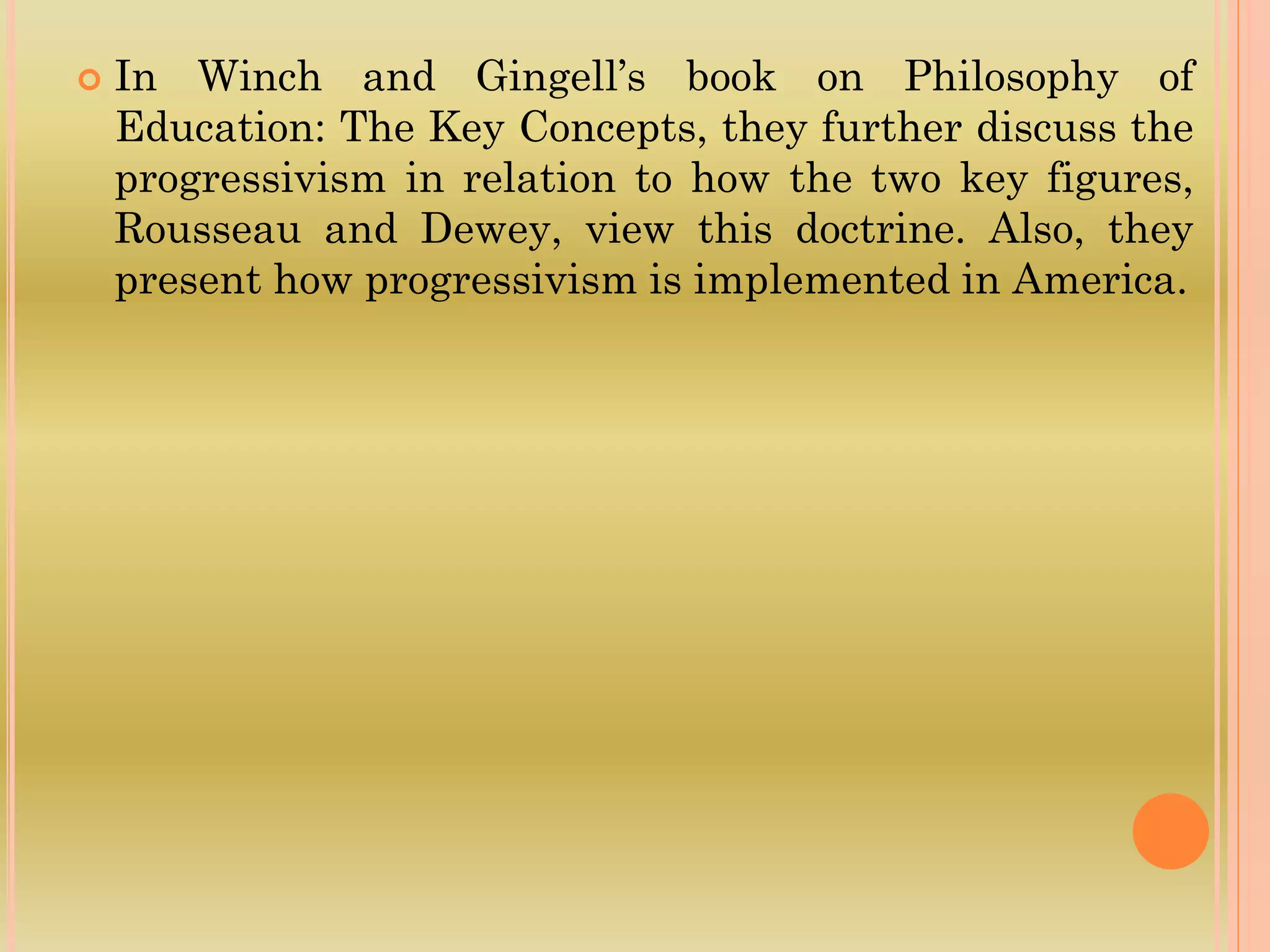  In Winch and Gingell’s book on Philosophy of
Education: The Key Concepts, they further discuss the
progressivism in relation to how the two key figures,
Rousseau and Dewey, view this doctrine. Also, they
present how progressivism is implemented in America.
 