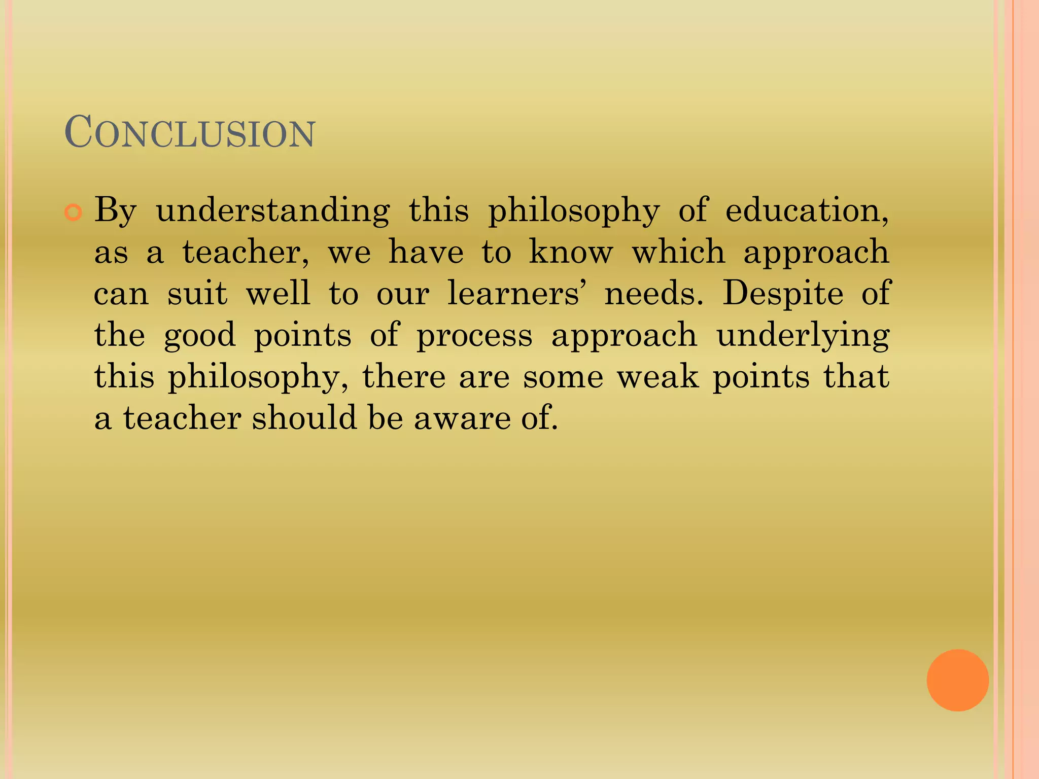 CONCLUSION
 By understanding this philosophy of education,
as a teacher, we have to know which approach
can suit well to our learners’ needs. Despite of
the good points of process approach underlying
this philosophy, there are some weak points that
a teacher should be aware of.
 
