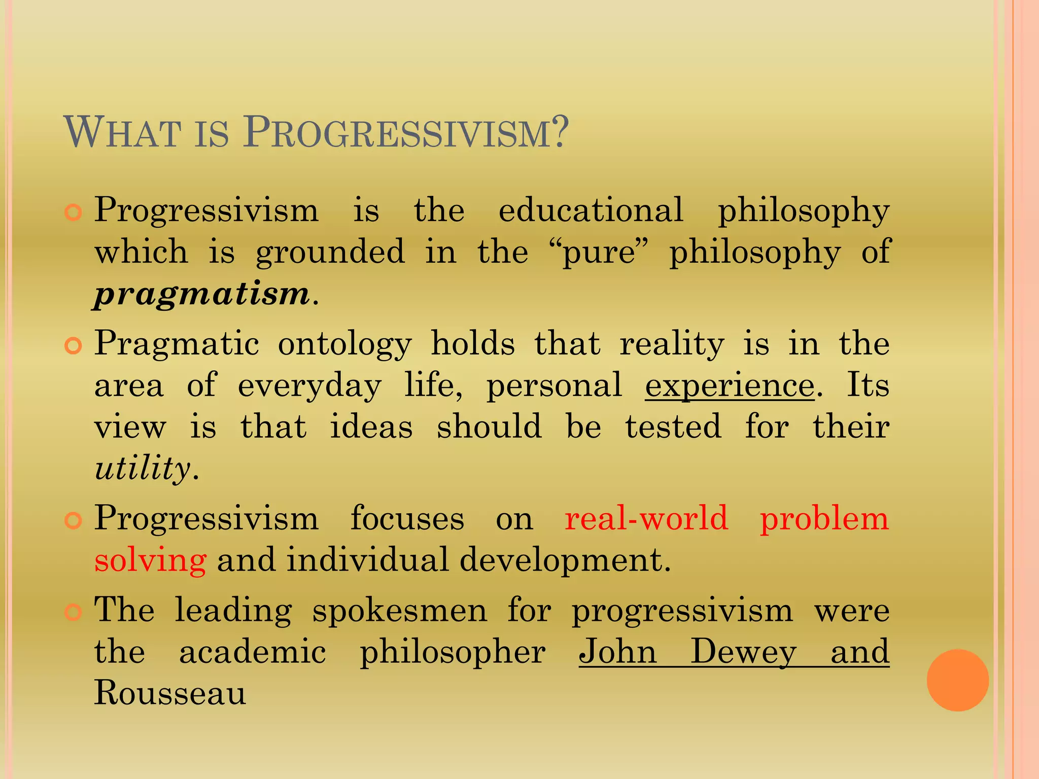 WHAT IS PROGRESSIVISM?
 Progressivism is the educational philosophy
which is grounded in the “pure” philosophy of
pragmatism.
 Pragmatic ontology holds that reality is in the
area of everyday life, personal experience. Its
view is that ideas should be tested for their
utility.
 Progressivism focuses on real-world problem
solving and individual development.
 The leading spokesmen for progressivism were
the academic philosopher John Dewey and
Rousseau
 