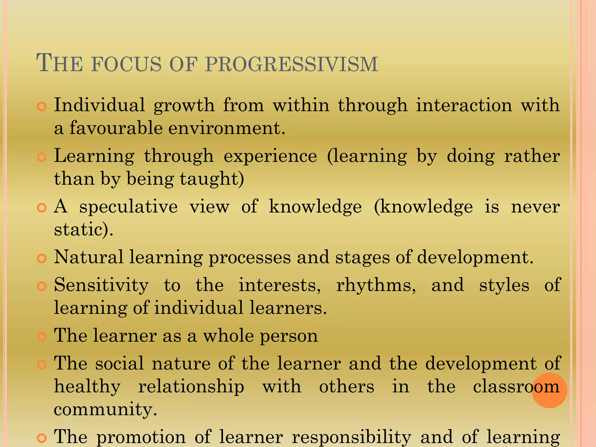 THE FOCUS OF PROGRESSIVISM
 Individual growth from within through interaction with
a favourable environment.
 Learning through experience (learning by doing rather
than by being taught)
 A speculative view of knowledge (knowledge is never
static).
 Natural learning processes and stages of development.
 Sensitivity to the interests, rhythms, and styles of
learning of individual learners.
 The learner as a whole person
 The social nature of the learner and the development of
healthy relationship with others in the classroom
community.
 The promotion of learner responsibility and of learning
 