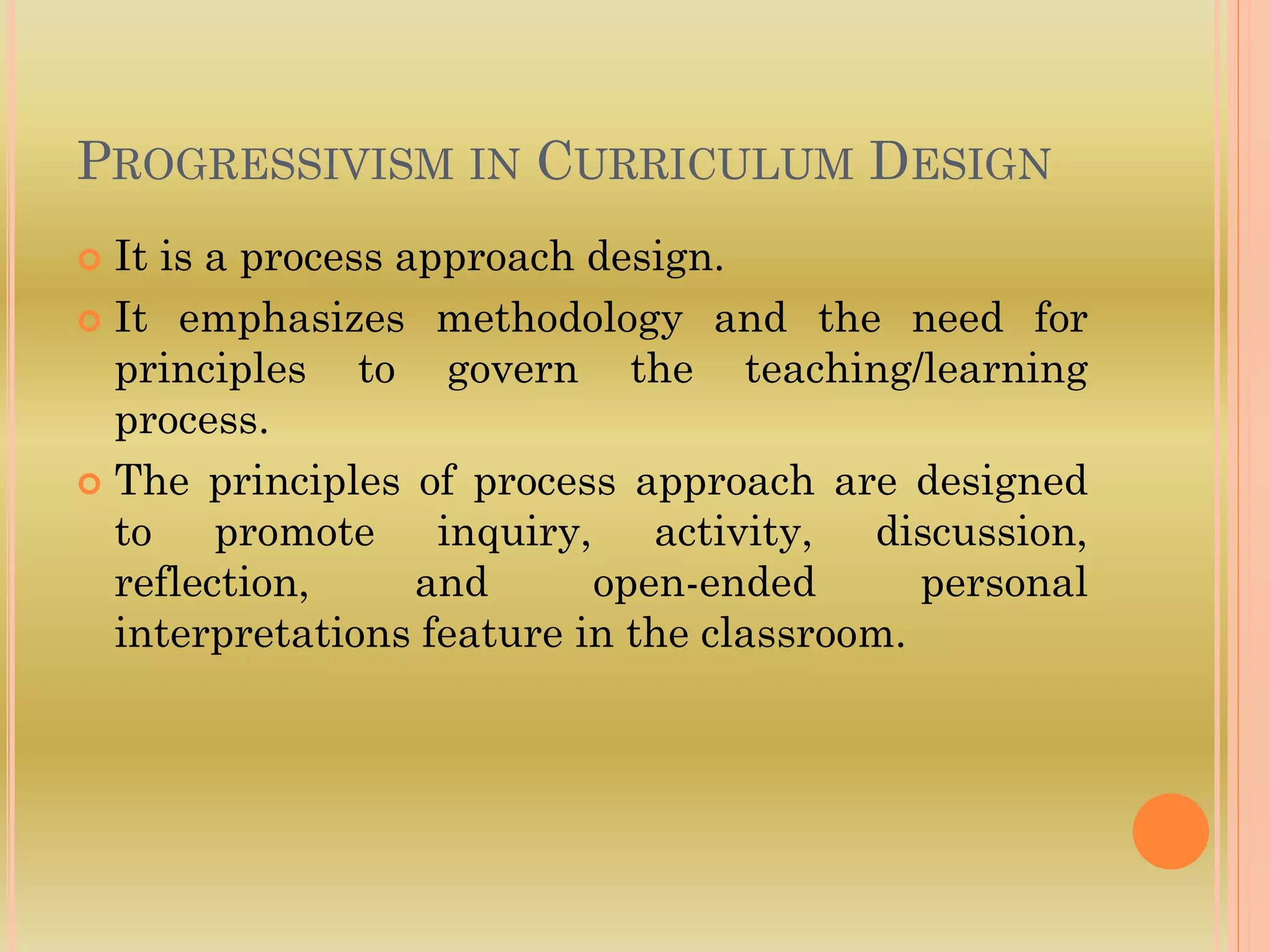 PROGRESSIVISM IN CURRICULUM DESIGN
 It is a process approach design.
 It emphasizes methodology and the need for
principles to govern the teaching/learning
process.
 The principles of process approach are designed
to promote inquiry, activity, discussion,
reflection, and open-ended personal
interpretations feature in the classroom.
 