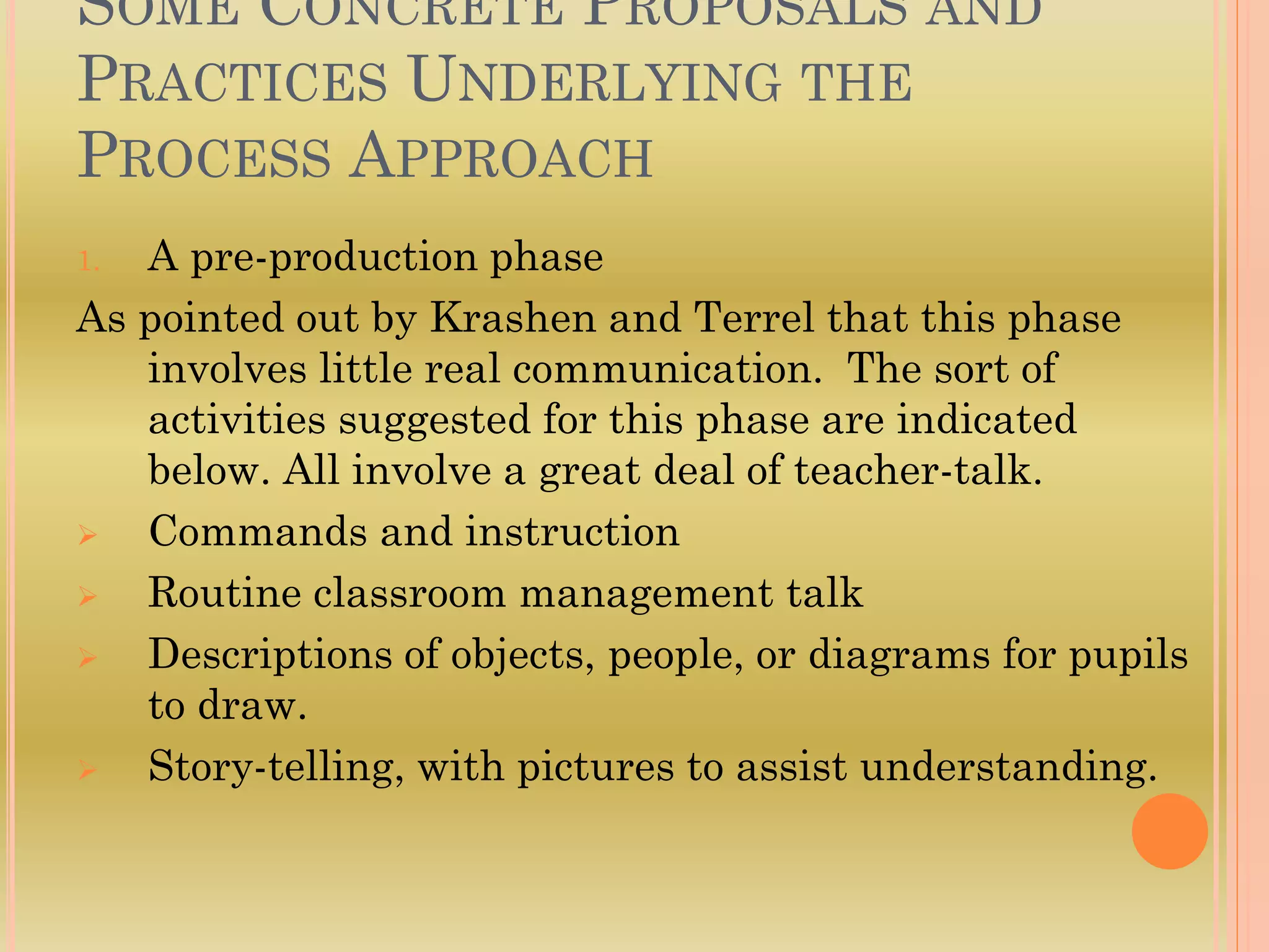 SOME CONCRETE PROPOSALS AND
PRACTICES UNDERLYING THE
PROCESS APPROACH
1. A pre-production phase
As pointed out by Krashen and Terrel that this phase
involves little real communication. The sort of
activities suggested for this phase are indicated
below. All involve a great deal of teacher-talk.
 Commands and instruction
 Routine classroom management talk
 Descriptions of objects, people, or diagrams for pupils
to draw.
 Story-telling, with pictures to assist understanding.
 