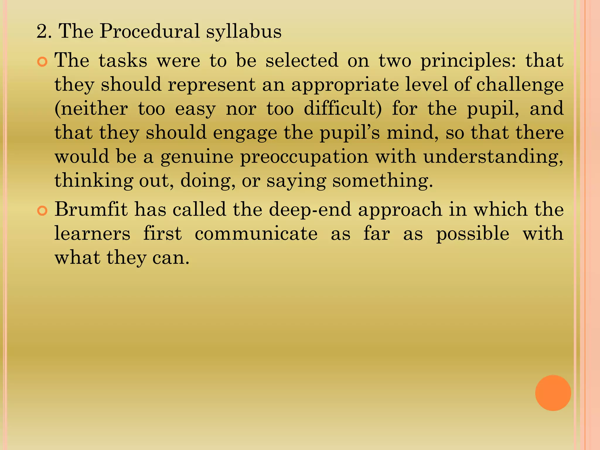 2. The Procedural syllabus
 The tasks were to be selected on two principles: that
they should represent an appropriate level of challenge
(neither too easy nor too difficult) for the pupil, and
that they should engage the pupil’s mind, so that there
would be a genuine preoccupation with understanding,
thinking out, doing, or saying something.
 Brumfit has called the deep-end approach in which the
learners first communicate as far as possible with
what they can.
 