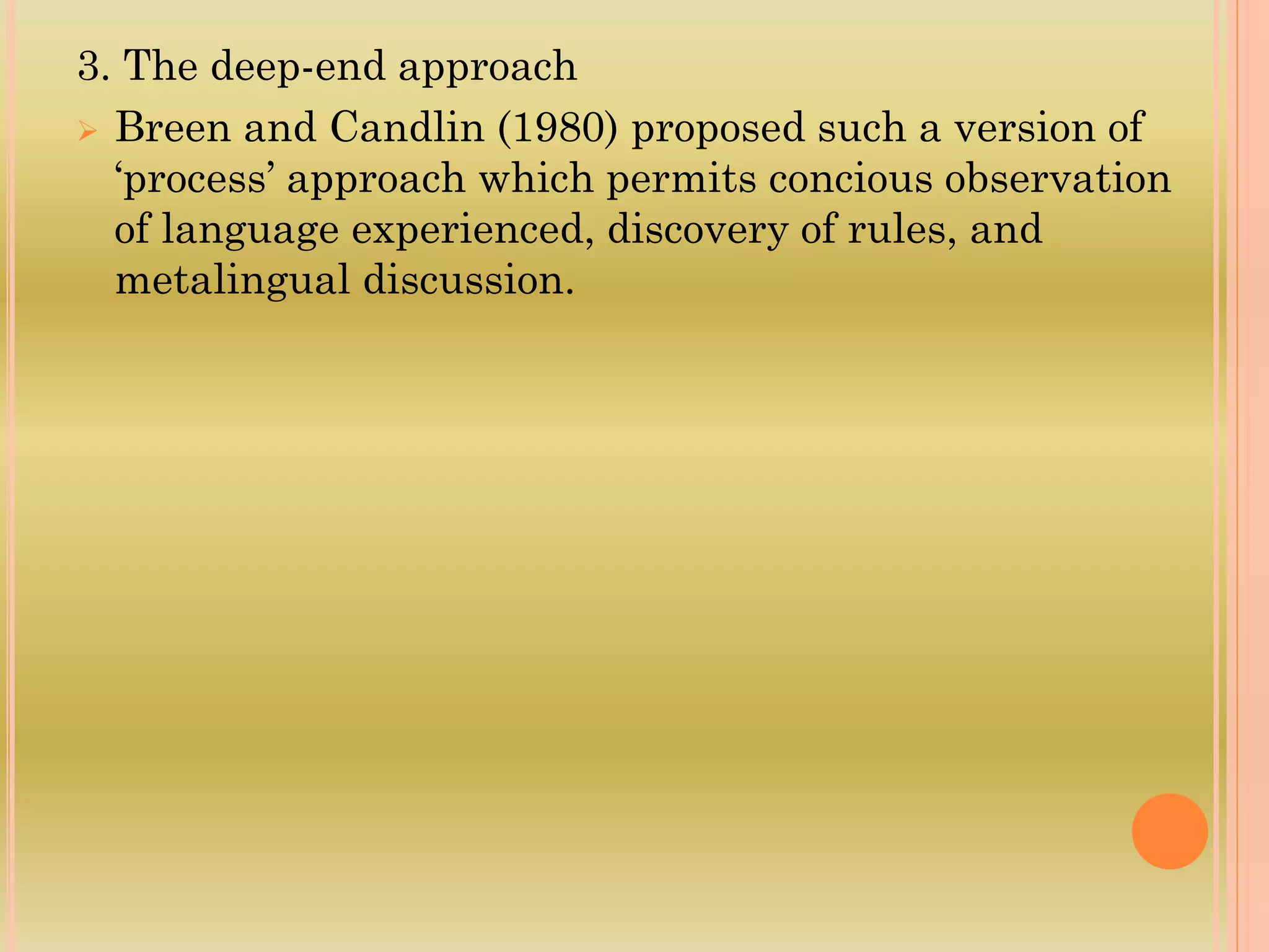 3. The deep-end approach
 Breen and Candlin (1980) proposed such a version of
‘process’ approach which permits concious observation
of language experienced, discovery of rules, and
metalingual discussion.
 