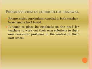PROGRESSIVISM IN CURRICULUM RENEWAL
 Progressivist curriculum renewal is both teacher-
based and school based.
 It tends to place its emphasis on the need for
teachers to work out their own solutions to their
own curricular problems in the context of their
own school.
 