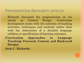 PROGRESSIVISM (RICHARD’S ARTICLE)
 Richards discussed the progressivism on his
article as Central Design. Curriculum
development starts with the selection of teaching
activities, techniques and methods rather than
with the elaboration of a detailed language
syllabus or specification of learning outcomes.
(Curriculum Approaches in Language
Teaching: Forward, Central, and Backward
Design)
Jack C. Richards
 