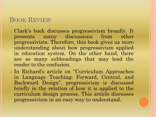 BOOK REVIEW
 Clark’s book discusses progressivism broadly. It
presents many discussions from other
progressivists. Therefore, this book gives us more
understanding about how progressivism applied
in education system. On the other hand, there
are so many subheadings that may lead the
reader to the confusion.
 In Richard’s article on “Curriculum Approaches
in Language Teaching: Forward, Central, and
Backward Design”, progressivism is discussed
briefly in the relation of how it is applied to the
curriculum design process. This article discusses
progressivism in an easy way to understand.
 