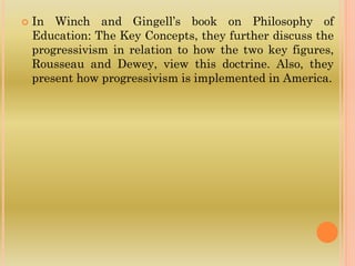  In Winch and Gingell’s book on Philosophy of
Education: The Key Concepts, they further discuss the
progressivism in relation to how the two key figures,
Rousseau and Dewey, view this doctrine. Also, they
present how progressivism is implemented in America.
 