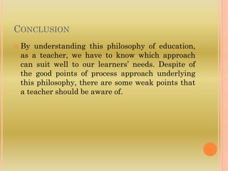 CONCLUSION
 By understanding this philosophy of education,
as a teacher, we have to know which approach
can suit well to our learners’ needs. Despite of
the good points of process approach underlying
this philosophy, there are some weak points that
a teacher should be aware of.
 