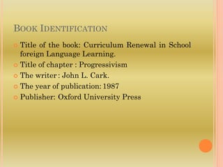 BOOK IDENTIFICATION
 Title of the book: Curriculum Renewal in School
foreign Language Learning.
 Title of chapter : Progressivism
 The writer : John L. Cark.
 The year of publication: 1987
 Publisher: Oxford University Press
 