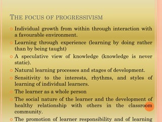 THE FOCUS OF PROGRESSIVISM
 Individual growth from within through interaction with
a favourable environment.
 Learning through experience (learning by doing rather
than by being taught)
 A speculative view of knowledge (knowledge is never
static).
 Natural learning processes and stages of development.
 Sensitivity to the interests, rhythms, and styles of
learning of individual learners.
 The learner as a whole person
 The social nature of the learner and the development of
healthy relationship with others in the classroom
community.
 The promotion of learner responsibility and of learning
 