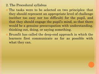 2. The Procedural syllabus
 The tasks were to be selected on two principles: that
they should represent an appropriate level of challenge
(neither too easy nor too difficult) for the pupil, and
that they should engage the pupil’s mind, so that there
would be a genuine preoccupation with understanding,
thinking out, doing, or saying something.
 Brumfit has called the deep-end approach in which the
learners first communicate as far as possible with
what they can.
 