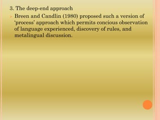 3. The deep-end approach
 Breen and Candlin (1980) proposed such a version of
‘process’ approach which permits concious observation
of language experienced, discovery of rules, and
metalingual discussion.
 