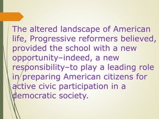 The altered landscape of American
life, Progressive reformers believed,
provided the school with a new
opportunity–indeed, a new
responsibility–to play a leading role
in preparing American citizens for
active civic participation in a
democratic society.
 