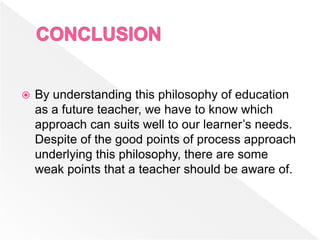 By understanding this philosophy of education
as a future teacher, we have to know which
approach can suits well to our learner’s needs.
Despite of the good points of process approach
underlying this philosophy, there are some
weak points that a teacher should be aware of.
 