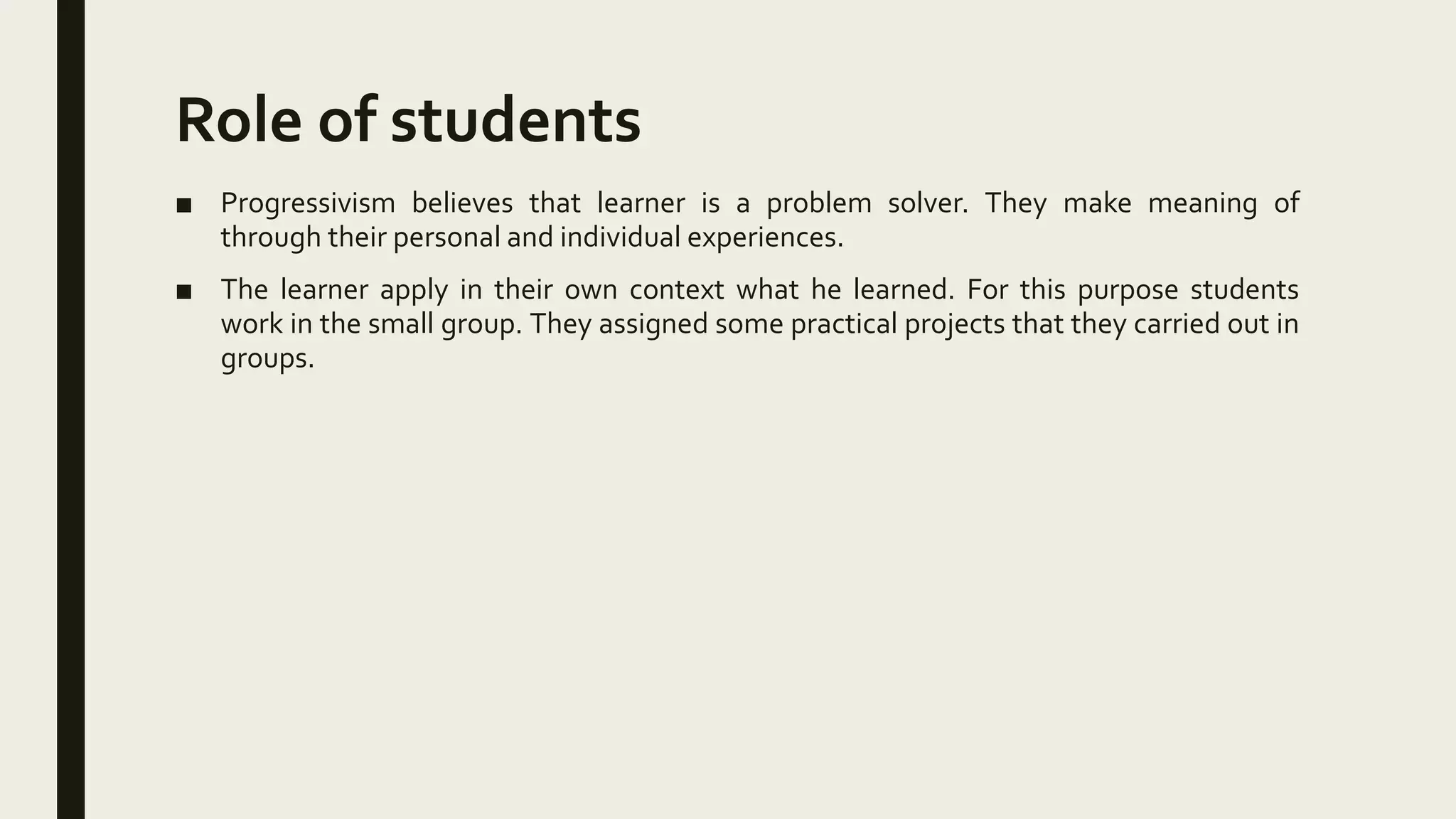 Role of students
■ Progressivism believes that learner is a problem solver. They make meaning of
through their personal and individual experiences.
■ The learner apply in their own context what he learned. For this purpose students
work in the small group. They assigned some practical projects that they carried out in
groups.
 