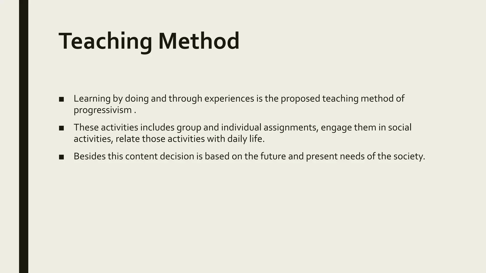 Teaching Method
■ Learning by doing and through experiences is the proposed teaching method of
progressivism .
■ These activities includes group and individual assignments, engage them in social
activities, relate those activities with daily life.
■ Besides this content decision is based on the future and present needs of the society.
 