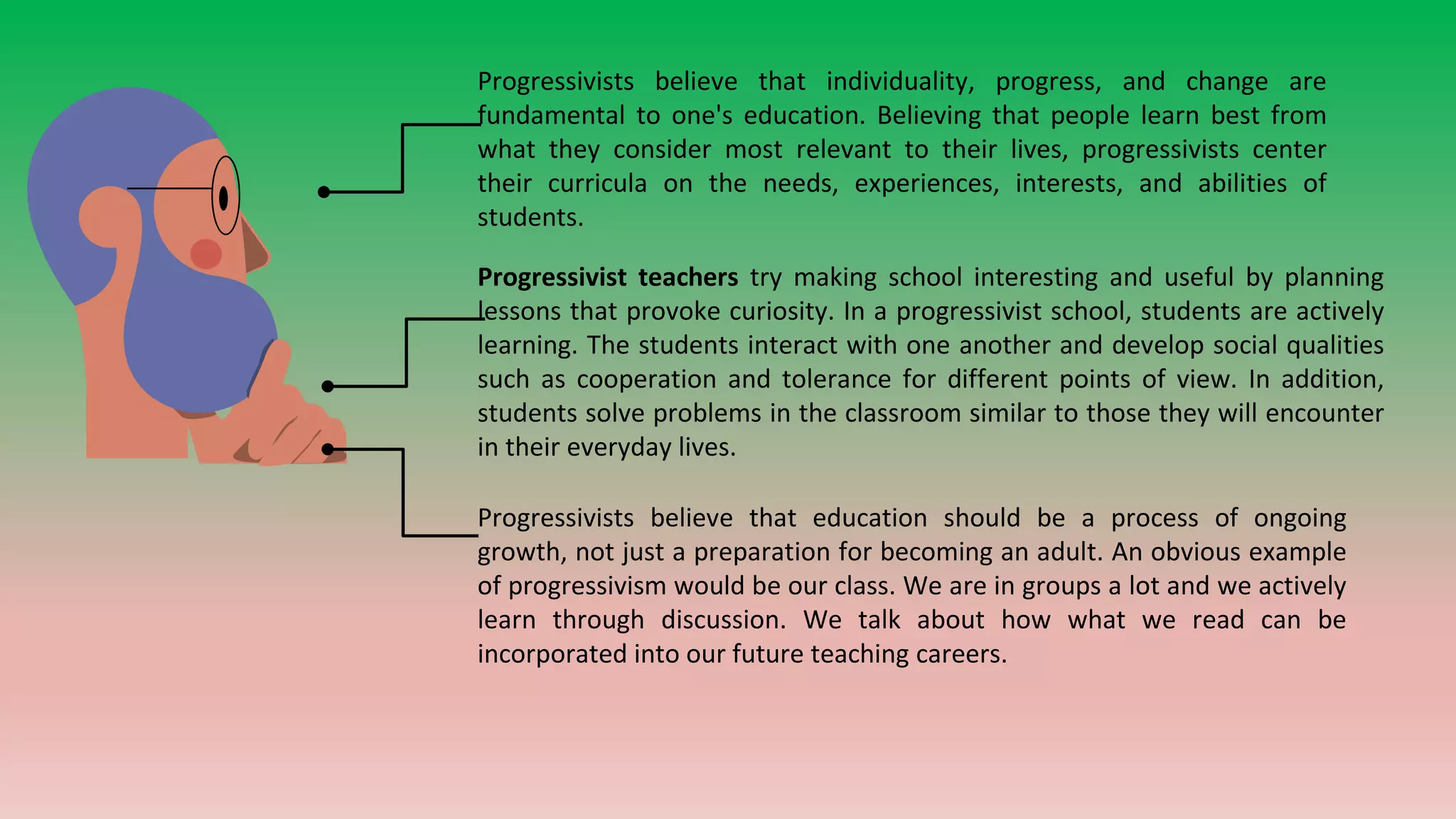 Progressivists believe that individuality, progress, and change are
fundamental to one's education. Believing that people learn best from
what they consider most relevant to their lives, progressivists center
their curricula on the needs, experiences, interests, and abilities of
students.
Progressivist teachers try making school interesting and useful by planning
lessons that provoke curiosity. In a progressivist school, students are actively
learning. The students interact with one another and develop social qualities
such as cooperation and tolerance for different points of view. In addition,
students solve problems in the classroom similar to those they will encounter
in their everyday lives.
Progressivists believe that education should be a process of ongoing
growth, not just a preparation for becoming an adult. An obvious example
of progressivism would be our class. We are in groups a lot and we actively
learn through discussion. We talk about how what we read can be
incorporated into our future teaching careers.
 