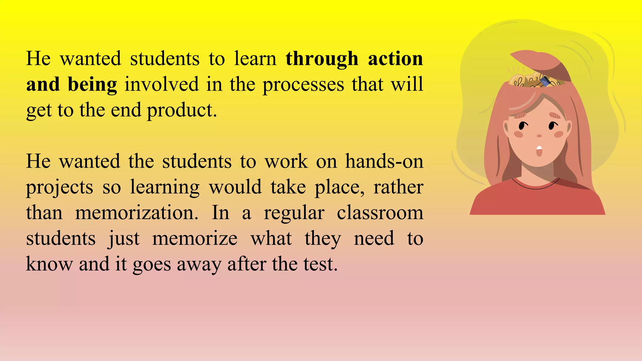 He wanted students to learn through action
and being involved in the processes that will
get to the end product.
He wanted the students to work on hands-on
projects so learning would take place, rather
than memorization. In a regular classroom
students just memorize what they need to
know and it goes away after the test.
 