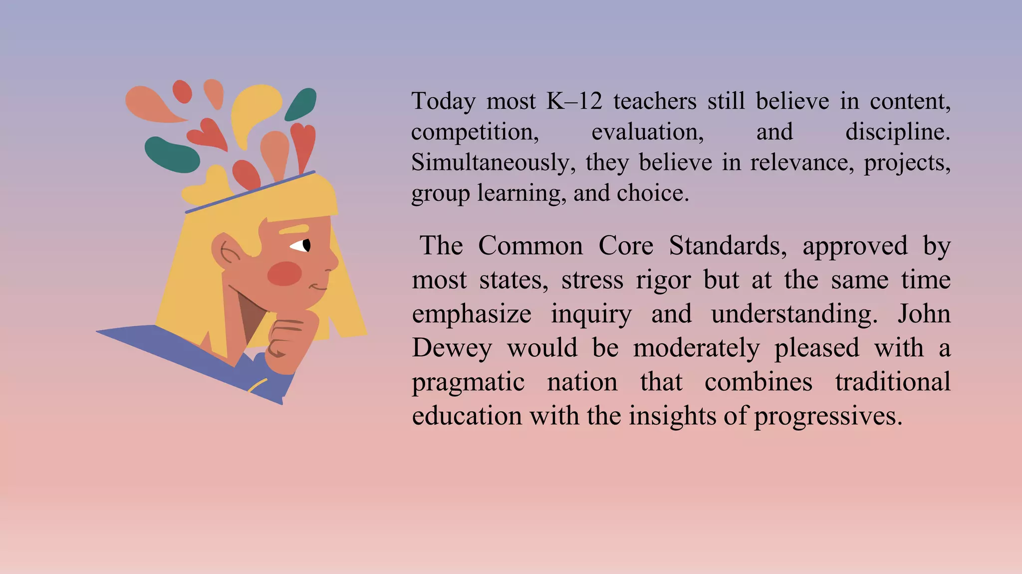Today most K–12 teachers still believe in content,
competition, evaluation, and discipline.
Simultaneously, they believe in relevance, projects,
group learning, and choice.
The Common Core Standards, approved by
most states, stress rigor but at the same time
emphasize inquiry and understanding. John
Dewey would be moderately pleased with a
pragmatic nation that combines traditional
education with the insights of progressives.
 