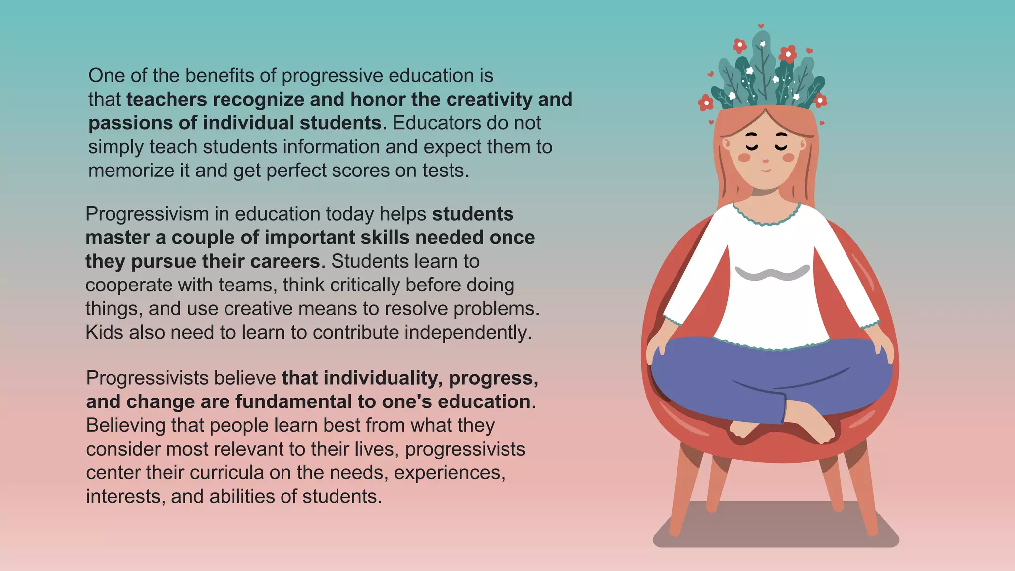 One of the benefits of progressive education is
that teachers recognize and honor the creativity and
passions of individual students. Educators do not
simply teach students information and expect them to
memorize it and get perfect scores on tests.
Progressivism in education today helps students
master a couple of important skills needed once
they pursue their careers. Students learn to
cooperate with teams, think critically before doing
things, and use creative means to resolve problems.
Kids also need to learn to contribute independently.
Progressivists believe that individuality, progress,
and change are fundamental to one's education.
Believing that people learn best from what they
consider most relevant to their lives, progressivists
center their curricula on the needs, experiences,
interests, and abilities of students.
 