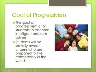 Goal of Progressivism
 The goal of
progressivism is for
students to become
intelligent problem
solvers
 Students will be
socially aware
citizens who are
prepared to live
comfortably in the
world
 