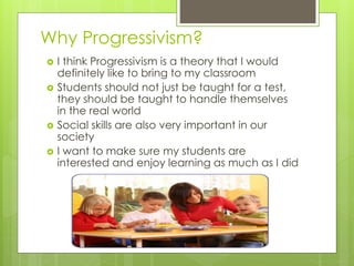Why Progressivism?
 I think Progressivism is a theory that I would
definitely like to bring to my classroom
 Students should not just be taught for a test,
they should be taught to handle themselves
in the real world
 Social skills are also very important in our
society
 I want to make sure my students are
interested and enjoy learning as much as I did
 