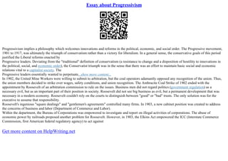 Essay about Progressivism
Progressivism implies a philosophy which welcomes innovations and reforms in the political, economic, and social order. The Progressive movement,
1901 to 1917, was ultimately the triumph of conservatism rather than a victory for liberalism. In a general sense, the conservative goals of this period
justified the Liberal reforms enacted by
Progressive leaders. Deviating from the "traditional" definition of conservatism (a resistance to change and a disposition of hostility to innovations in
the political, social, and economic order), the Conservatist triumph was in the sense that there was an effort to maintain basic social and economic
relations vital to a capitalist society. The
Progressive leaders essentially wanted to perpetuate...show more content...
In 1902, the United Mine Workers were willing to submit to arbitration, but the coal operators adamantly opposed any recognition of the union. Thus,
the union members decided to strike over wages, safety conditions, and union recognition. The Anthracite Coal Strike of 1902 ended with the
appointment by Roosevelt of an arbitration commission to rule on the issues. Business men did not regard politics (government regulation) as a
necessary evil, but as an important part of their position in society. Roosevelt did not see big business as evil, but a permanent development that was
necessary in a modern economy. Roosevelt couldn't rely on the courts to distinguish between "good" or "bad" trusts. The only solution was for the
executive to assume that responsibility.
Roosevelt's ingenious "square dealings" and "gentlemen's agreements" controlled many firms. In 1903, a new cabinet position was created to address
the concerns of business and labor (Department of Commerce and Labor).
Within the department, the Bureau of Corporations was empowered to investigate and report on illegal activities of corporations. The abuse of
economic power by railroads proposed another problem for Roosevelt. However, in 1903, the Elkins Act empowered the ICC (Interstate Commerce
Commission, first American federal regulatory agency) to act against
Get more content on HelpWriting.net
 